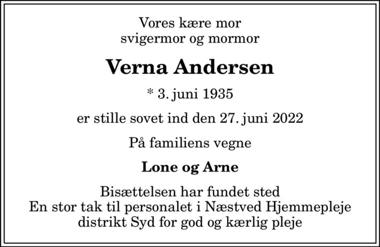 Vores kære mor svigermor og mormor
Verna Andersen
* 3. juni 1935
er stille sovet ind den 27. juni 2022
På familiens vegne
Lone og Arne
Bisættelsen har fundet sted En stor tak til personalet i Næstved Hjemmepleje distrikt Syd for god og kærlig pleje