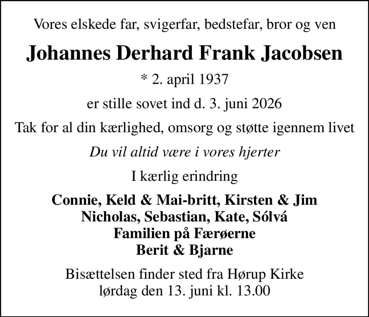 Vores elskede far, svigerfar, bedstefar, bror og ven
Johannes Derhard Frank Jacobsen
* 2. april 1937
er stille sovet ind d. 3. juni 2026
Tak for al din kærlighed, omsorg og støtte igennem livet
Du vil altid være i vores hjerter
I kærlig erindring
Connie, Keld & Mai-britt, Kirsten & Jim Nicholas, Sebastian, Kate, Sólvá Familien på Færøerne Berit & Bjarne
Bisættelsen finder sted fra Hørup Kirke  lørdag den 13. juni kl. 13.00