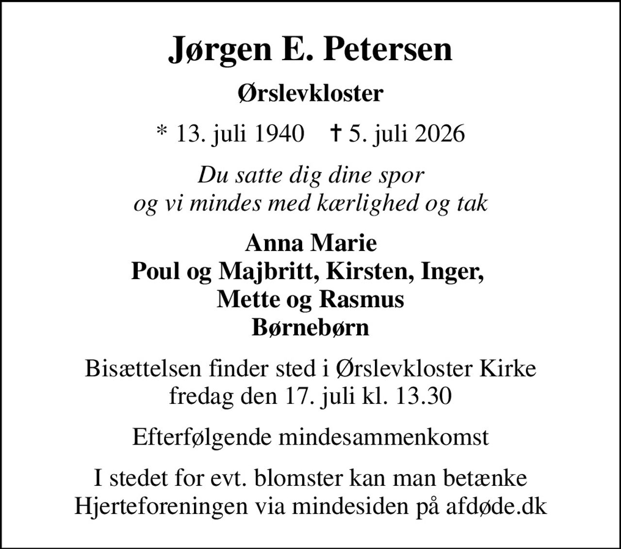Jørgen E. Petersen
Ørslevkloster
* 13. juli 1940    ✝ 5. juli 2026
Du satte dig dine spor og vi mindes med kærlighed og tak
Anna Marie Poul og Majbritt, Kirsten, Inger,  Mette og Rasmus Børnebørn
Bisættelsen finder sted i Ørslevkloster Kirke  fredag den 17. juli kl. 13.30 
Efterfølgende mindesammenkomst
I stedet for evt. blomster kan man betænke
					Hjerteforeningen via mindesiden på afdøde.dk