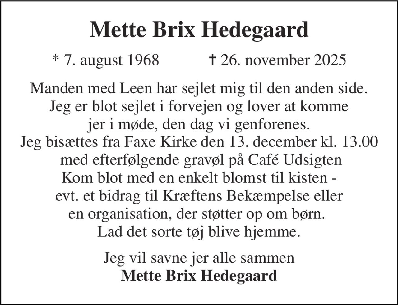 Mette Brix Hedegaard 
*​ 7. august 1968​            ✝​ 26. november 2025 
Manden med Leen har sejlet mig til den anden side. Jeg er blot sejlet i forvejen og lover at komme jer i møde, den dag vi genforenes. Jeg bisættes fra Faxe Kirke den 13. december kl. 13.00  med efterfølgende gravøl på Café Udsigten Kom blot med en enkelt blomst til kisten - evt. et bidrag til Kræftens Bekæmpelse eller en organisation, der støtter op om børn.  Lad det sorte tøj blive hjemme. 
Jeg vil savne jer alle sammen Mette Brix Hedegaard