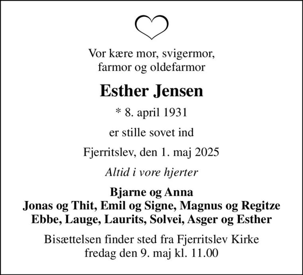 Vor kære mor, svigermor, farmor og oldefarmor
Esther Jensen
* 8. april 1931
er stille sovet ind
Fjerritslev, den 1. maj 2025
Altid i vore hjerter
Bjarne og Anna Jonas og Thit, Emil og Signe, Magnus og Regitze Ebbe, Lauge, Laurits, Solvei, Asger og Esther
Bisættelsen finder sted fra Fjerritslev Kirke  fredag den 9. maj kl. 11.00