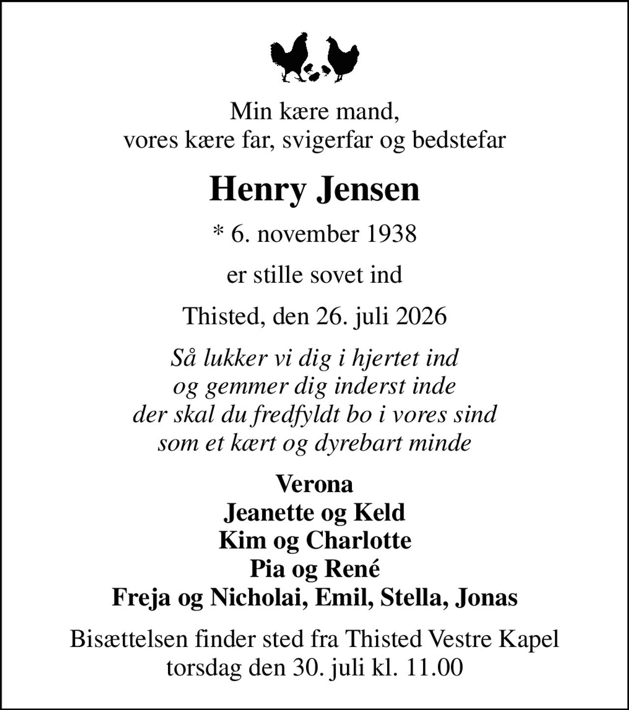 Min kære mand, vores kære far, svigerfar og bedstefar
Henry Jensen
* 6. november 1938
er stille sovet ind
Thisted, den 26. juli 2026
Så lukker vi dig i hjertet ind og gemmer dig inderst inde der skal du fredfyldt bo i vores sind som et kært og dyrebart minde
Verona Jeanette og Keld Kim og Charlotte Pia og René Freja og Nicholai, Emil, Stella, Jonas
Bisættelsen finder sted fra Thisted Vestre Kapel  torsdag den 30. juli kl. 11.00