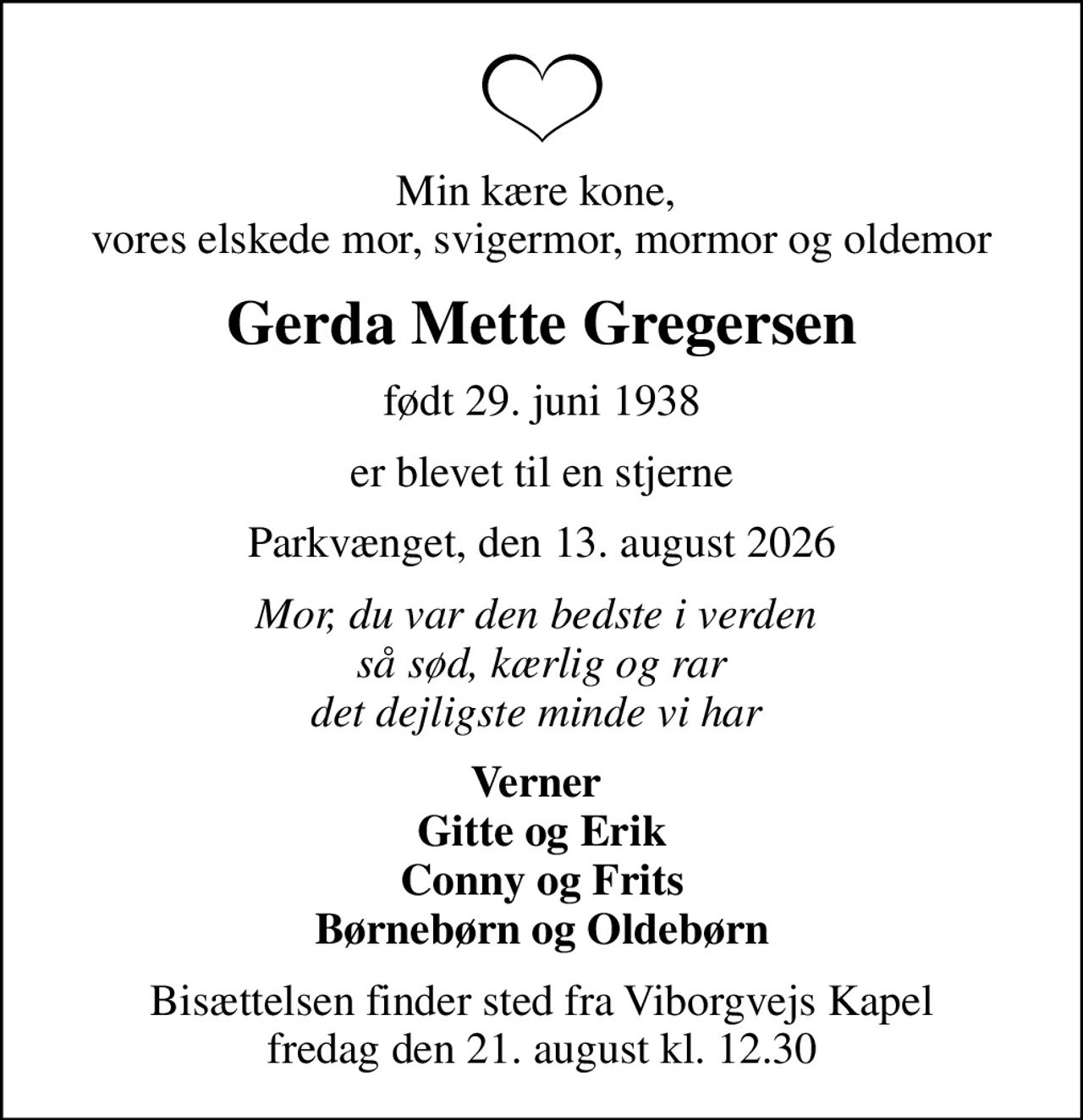Min kære kone,  vores elskede mor, svigermor, mormor og oldemor
Gerda Mette Gregersen
født 29. juni 1938
er blevet til en stjerne
Parkvænget, den 13. august 2026
Mor, du var den bedste i verden  så sød, kærlig og rar det dejligste minde vi har 
Verner  Gitte og Erik Conny og Frits Børnebørn og Oldebørn
Bisættelsen finder sted fra Viborgvejs Kapel  fredag den 21. august kl. 12.30