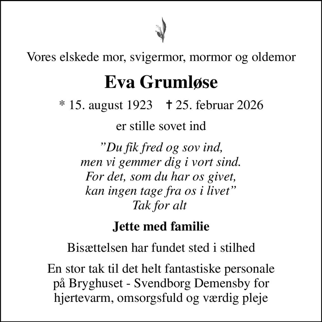 Vores elskede mor, svigermor, mormor og oldemor
Eva Grumløse
* 15. august 1923    ✝ 25. februar 2026
er stille sovet ind
Du fik fred og sov ind, men vi gemmer dig i vort sind. For det, som du har os givet, kan ingen tage fra os i livet Tak for alt 
Jette med familie
Bisættelsen har fundet sted i stilhed
En stor tak til det helt fantastiske personale på Bryghuset - Svendborg Demensby for hjertevarm, omsorgsfuld og værdig pleje