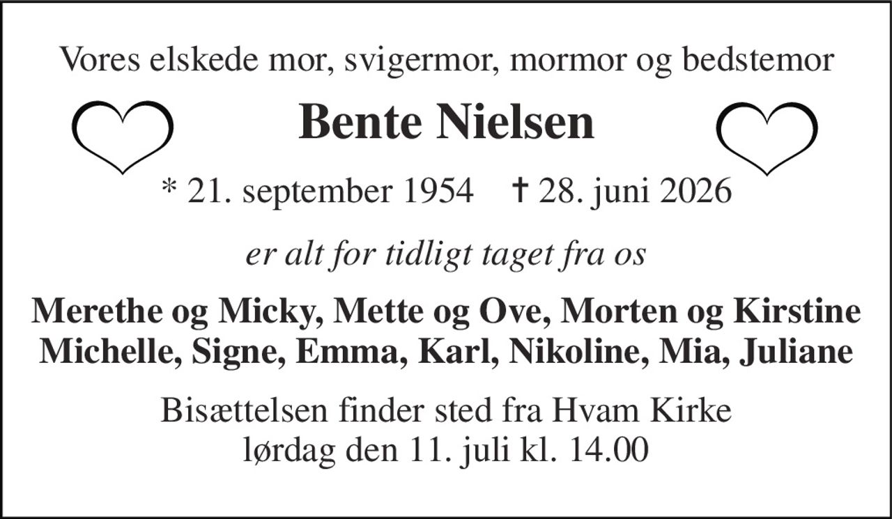 Vores elskede mor, svigermor, mormor og bedstemor 
Bente Nielsen 
*​ 21. september 1954​    ✝​ 28. juni 2026 
er alt for tidligt taget fra os 
Merethe og Micky, Mette og Ove, Morten og Kirstine Michelle, Signe, Emma, Karl, Nikoline, Mia, Juliane 
Bisættelsen finder sted fra Hvam Kirke lørdag den 11. juli kl. 14.00