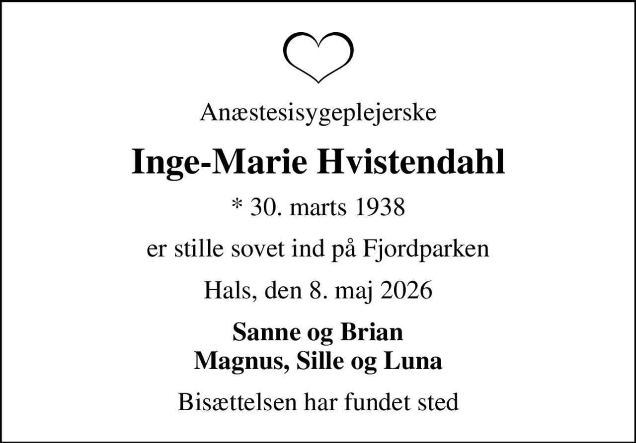Anæstesisygeplejerske
Inge-Marie Hvistendahl
* 30. marts 1938
er stille sovet ind på Fjordparken
Hals, den 8. maj 2026
Sanne og Brian Magnus, Sille og Luna
Bisættelsen har fundet sted