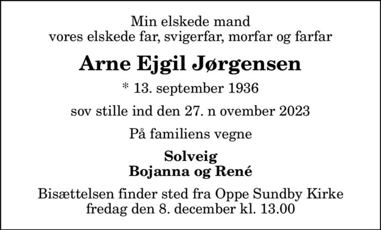 Min elskede mand vores elskede far, svigerfar, morfar og farfar
Arne Ejgil Jørgensen
* 13. september 1936
sov stille ind den 27. n ovember 2023
På familiens vegne
Solveig Bojanna og René
Bisættelsen finder sted fra Oppe Sundby Kirke  fredag den 8. december kl. 13.00