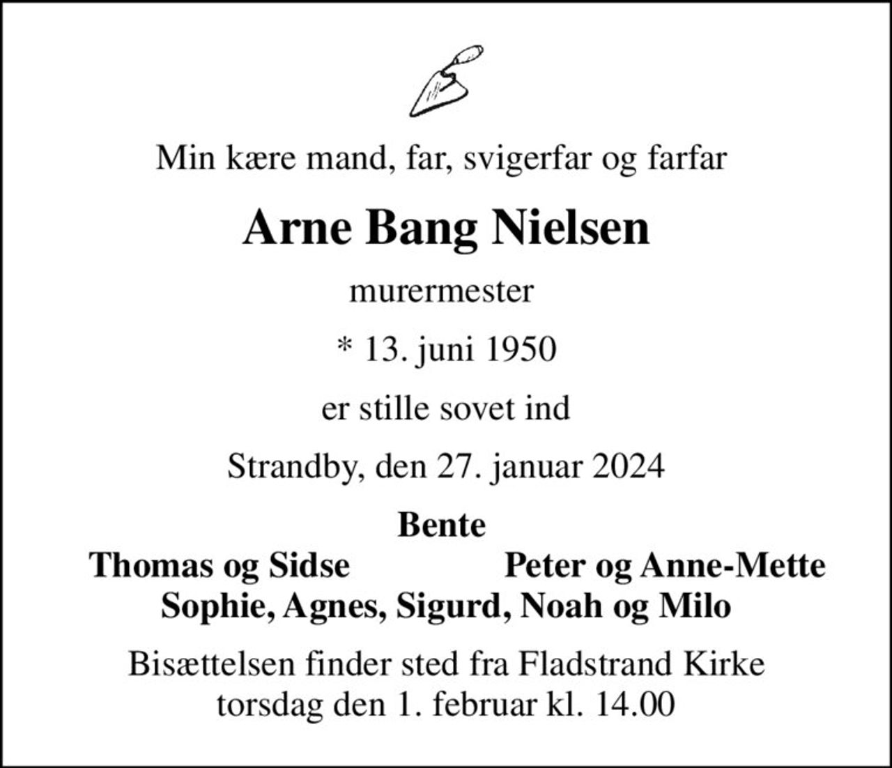 Min kære mand, far, svigerfar og farfar 
Arne Bang Nielsen
murermester 
* 13. juni 1950
er stille sovet ind
Strandby, den 27. januar 2024
Bente 
Thomas og Sidse 
Peter og Anne-Mette 
Bisættelsen finder sted fra Fladstrand Kirke  torsdag den 1. februar kl. 14.00