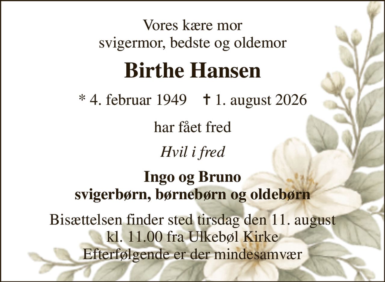 Vores kære mor svigermor, bedste og oldemor 
Birthe Hansen 
*​ 4. februar 1949​    ✝​ 1. august 2026 
har fået fred 
Hvil i fred 
Ingo og Bruno svigerbørn, børnebørn og oldebørn 
Bisættelsen​ finder sted tirsdag den 11. august​ kl. 11.00 fra Ulkebøl Kirke Efterfølgende er der mindesamvær