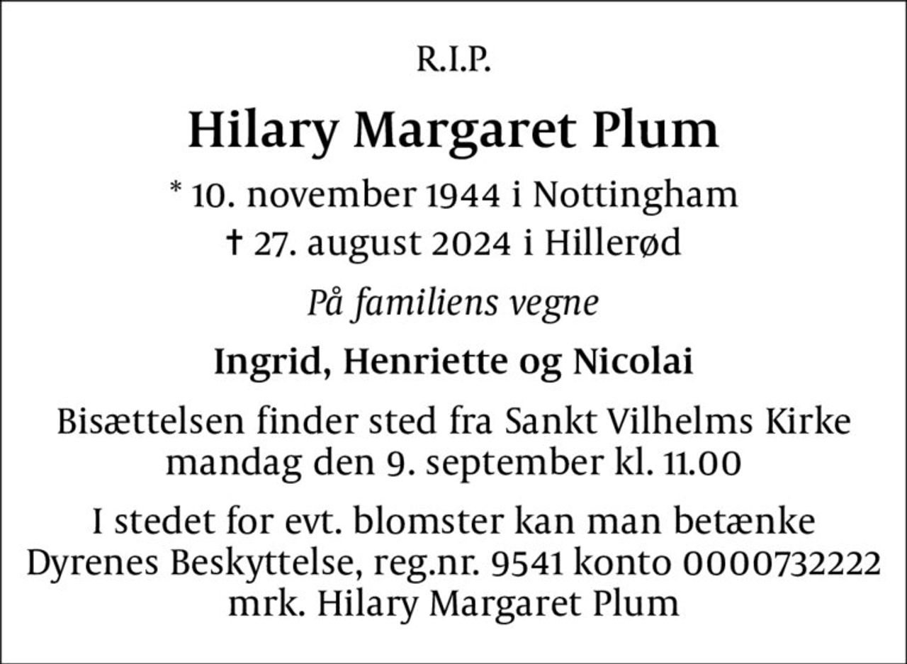 R.I.P.
Hilary Margaret Plum
* 10. november 1944 i Nottingham
						✝ 27. august 2024 i Hillerød
På familiens vegne
Ingrid, Henriette og Nicolai
Bisættelsen finder sted fra Sankt Vilhelms Kirke  mandag den 9. september kl. 11.00 
I stedet for evt. blomster kan man betænke
					Dyrenes Beskyttelse reg.nr.9541konto0000732222mrk. Hilary Margaret
					Plum