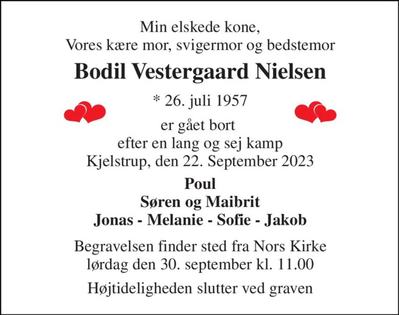 Min elskede kone, Vores kære mor, svigermor og bedstemor 
Bodil Vestergaard Nielsen​ 
*​ 26. juli 1957 
er gået bort  efter en lang og sej kamp Kjelstrup, den 22. September 2023 
Poul Søren og Maibrit Jonas - Melanie - Sofie - Jakob 
Begravelsen​ finder sted fra Nors Kirke​ lørdag den 30. september​ kl. 11.00 
Højtideligheden slutter ved graven