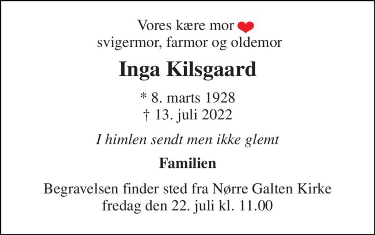 Vores kære mor   svigermor, farmor og oldemor 
Inga Kilsgaard 
*​ 8. marts 1928​ †​ 13. juli 2022 
I himlen sendt men ikke glemt 
Familien 
Begravelsen​ finder sted fra Nørre Galten Kirke​ fredag den 22. juli​ kl. 11.00