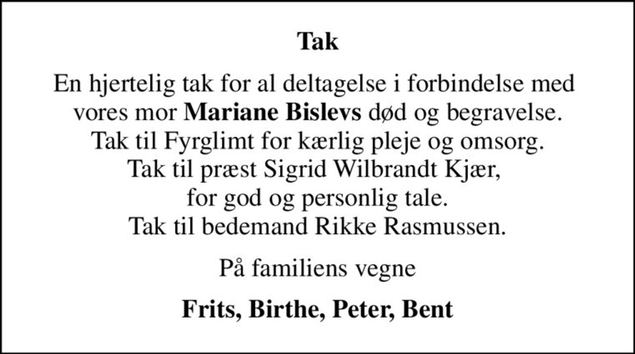 Tak
En hjertelig tak for al deltagelse i forbindelse med  vores mor <b>Mariane Bislevs</b> død og begravelse. Tak til Fyrglimt for kærlig pleje og omsorg. Tak til præst Sigrid Wilbrandt Kjær,  for god og personlig tale. Tak til bedemand Rikke Rasmussen.
På familiens vegne
Frits, Birthe, Peter, Bent