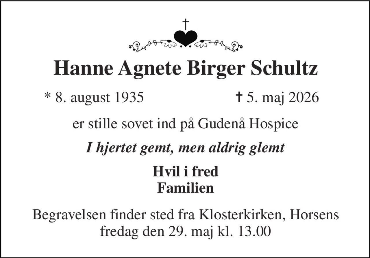 Hanne Agnete Birger Schultz​ 
*​ 8. august 1935 
✝​ 5. maj 2026​ 
er stille sovet ind på Gudenå Hospice 
I hjertet gemt, men aldrig glemt 
Hvil i fred Familien 
Begravelsen finder sted fra Klosterkirken, Horsens fredag den 29. maj kl. 13.00