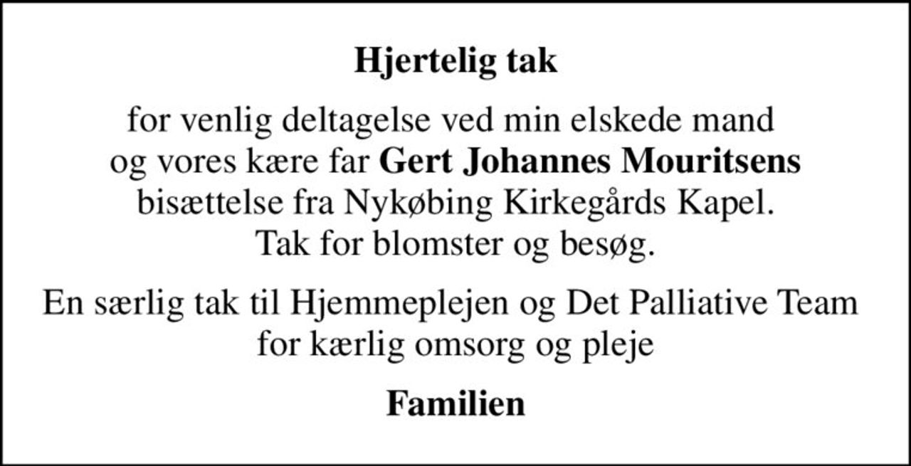 Hjertelig tak
for venlig deltagelse ved min elskede mand  og vores kære far <b>Gert Johannes Mouritsens</b> bisættelse fra Nykøbing Kirkegårds Kapel. Tak for blomster og besøg.
En særlig tak til Hjemmeplejen og Det Palliative Team  for kærlig omsorg og pleje
Familien
