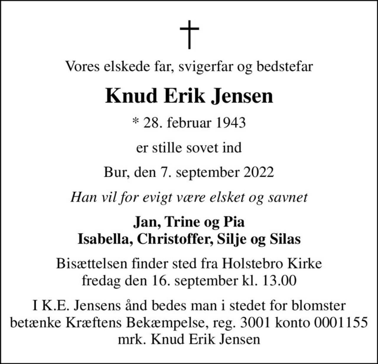 Vores elskede far, svigerfar og bedstefar
Knud Erik Jensen
* 28. februar 1943
er stille sovet ind
Bur, den 7. september 2022
Han vil for evigt være elsket og savnet
Jan, Trine og Pia Isabella, Christoffer, Silje og Silas
Bisættelsen finder sted fra Holstebro Kirke  fredag den 16. september kl. 13.00 
I K.E. Jensens ånd bedes man i stedet for blomster betænke Kræftens Bekæmpelse, reg. 3001 konto 0001155 mrk. Knud Erik Jensen