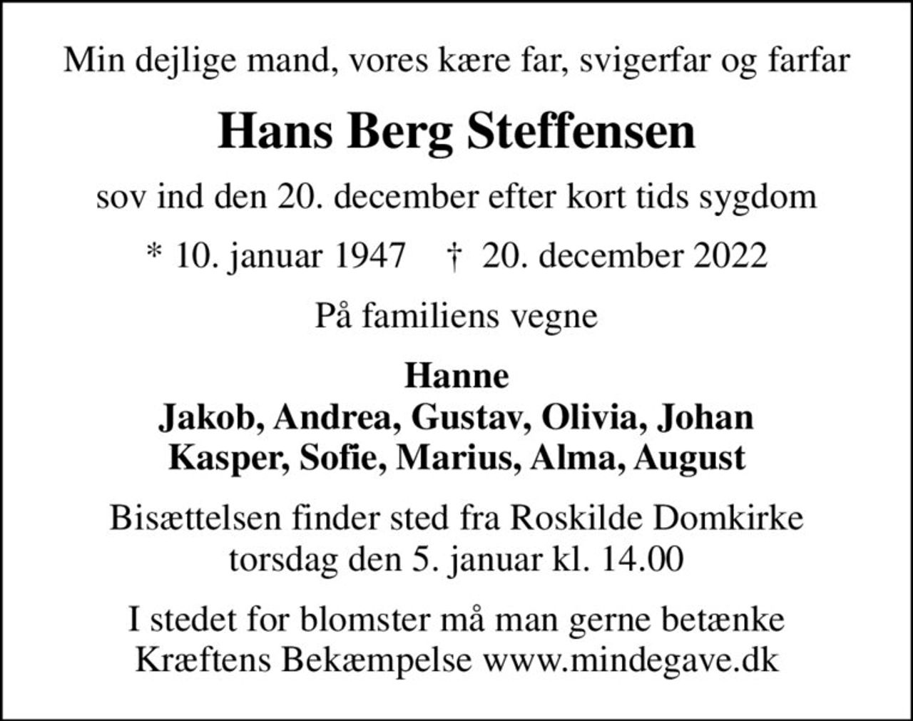 Min dejlige mand, vores kære far, svigerfar og farfar
Hans Berg Steffensen
sov ind den 20. december efter kort tids sygdom
* 10. januar 1947    ✝ 20. december 2022
På familiens vegne
Hanne Jakob, Andrea, Gustav, Olivia, Johan Kasper, Sofie, Marius, Alma, August
Bisættelsen finder sted fra Roskilde Domkirke  torsdag den 5. januar kl. 14.00 
I stedet for evt. blomster kan man betænke
					Kræftens Bekæmpelse reg.3001konto0001155mrk. Hans
					Berg Steffensen
I stedet for blomster må man gerne betænke Kræftens Bekæmpelse www.mindegave.dk