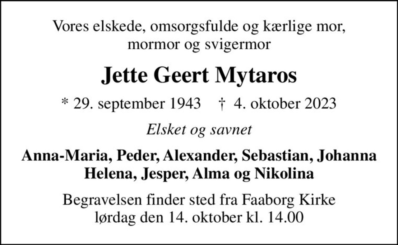 Vores elskede, omsorgsfulde og kærlige mor, mormor og svigermor
Jette Geert Mytaros
* 29. september 1943    ✝ 4. oktober 2023
Elsket og savnet
Anna-Maria, Peder, Alexander, Sebastian, Johanna Helena, Jesper, Alma og Nikolina
Begravelsen finder sted fra Faaborg Kirke  lørdag den 14. oktober kl. 14.00