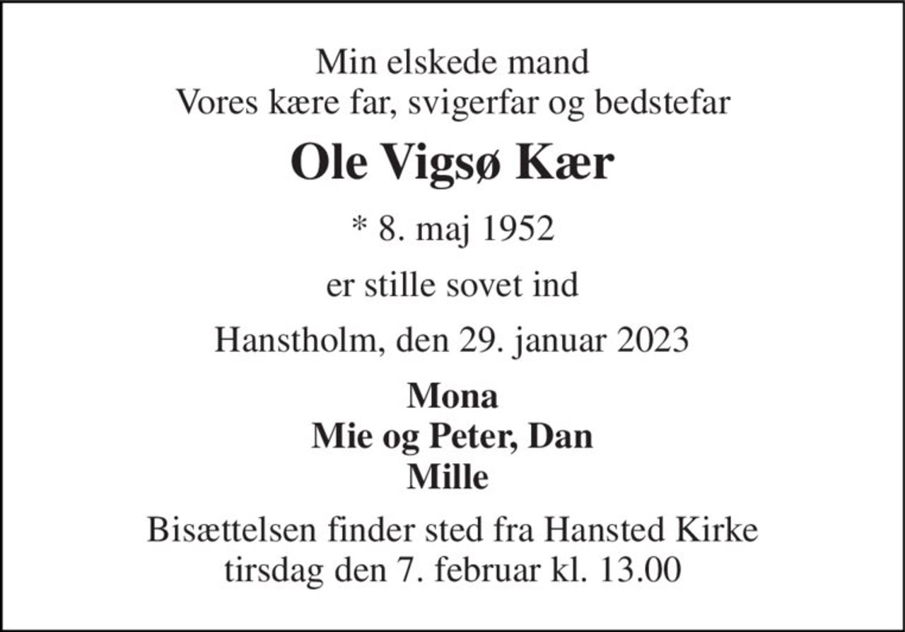 Min elskede mand Vores kære far, svigerfar og bedstefar 
Ole Vigsø Kær 
* 8. maj 1952 
er stille sovet ind 
Hanstholm, den 29. januar 2023 
Mona Mie og Peter, Dan Mille  
Bisættelsen finder sted fra Hansted Kirke tirsdag den 7. februar kl. 13.00