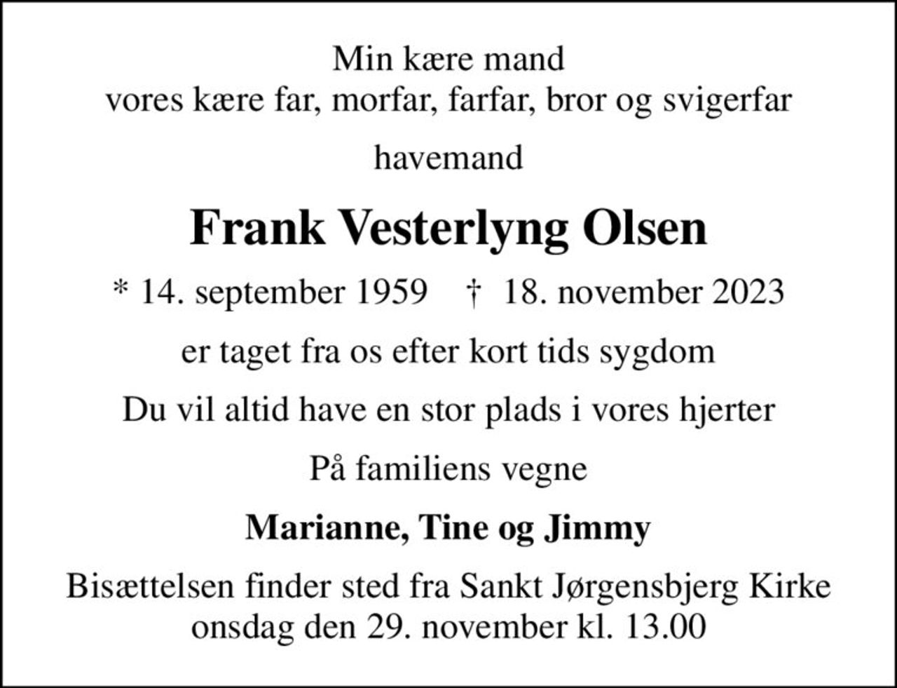 Min kære mand vores kære far, morfar, farfar, bror og svigerfar
havemand
Frank Vesterlyng Olsen
* 14. september 1959    ✝ 18. november 2023
er taget fra os efter kort tids sygdom
Du vil altid have en stor plads i vores hjerter
På familiens vegne
Marianne, Tine og Jimmy
Bisættelsen finder sted fra Sankt Jørgensbjerg Kirke  onsdag den 29. november kl. 13.00