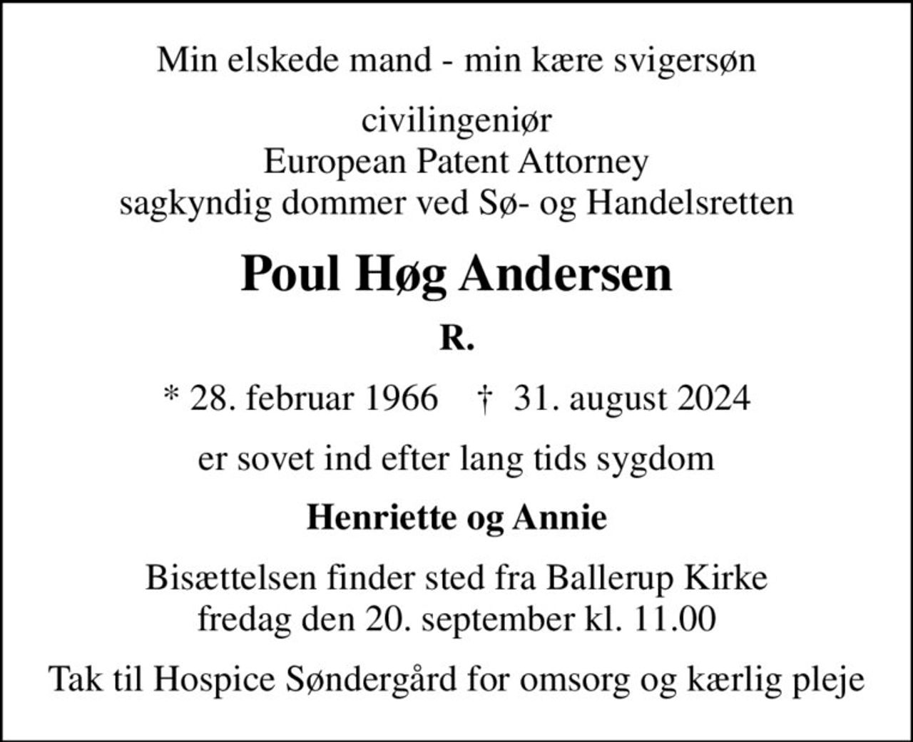 Min elskede mand - min kære svigersøn
civilingeniør European Patent Attorney sagkyndig dommer ved Sø- og Handelsretten
Poul Høg Andersen
R.
* 28. februar 1966    ✝ 31. august 2024
er sovet ind efter lang tids sygdom
Henriette og Annie
Bisættelsen finder sted fra Ballerup Kirke  fredag den 20. september kl. 11.00 
Tak til Hospice Søndergård for omsorg og kærlig pleje