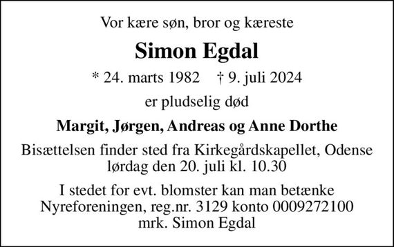 Vor kære søn, bror og kæreste
Simon Egdal
* 24. marts 1982    &#x271d; 9. juli 2024
er pludselig død
Margit, Jørgen, Andreas og Anne Dorthe
Bisættelsen finder sted fra Kirkegårdskapellet, Odense  lørdag den 20. juli kl. 10.30 
I stedet for evt. blomster kan man betænke
					Nyreforeningen reg.nr.3129konto0009272100mrk. Simon
					Egdal