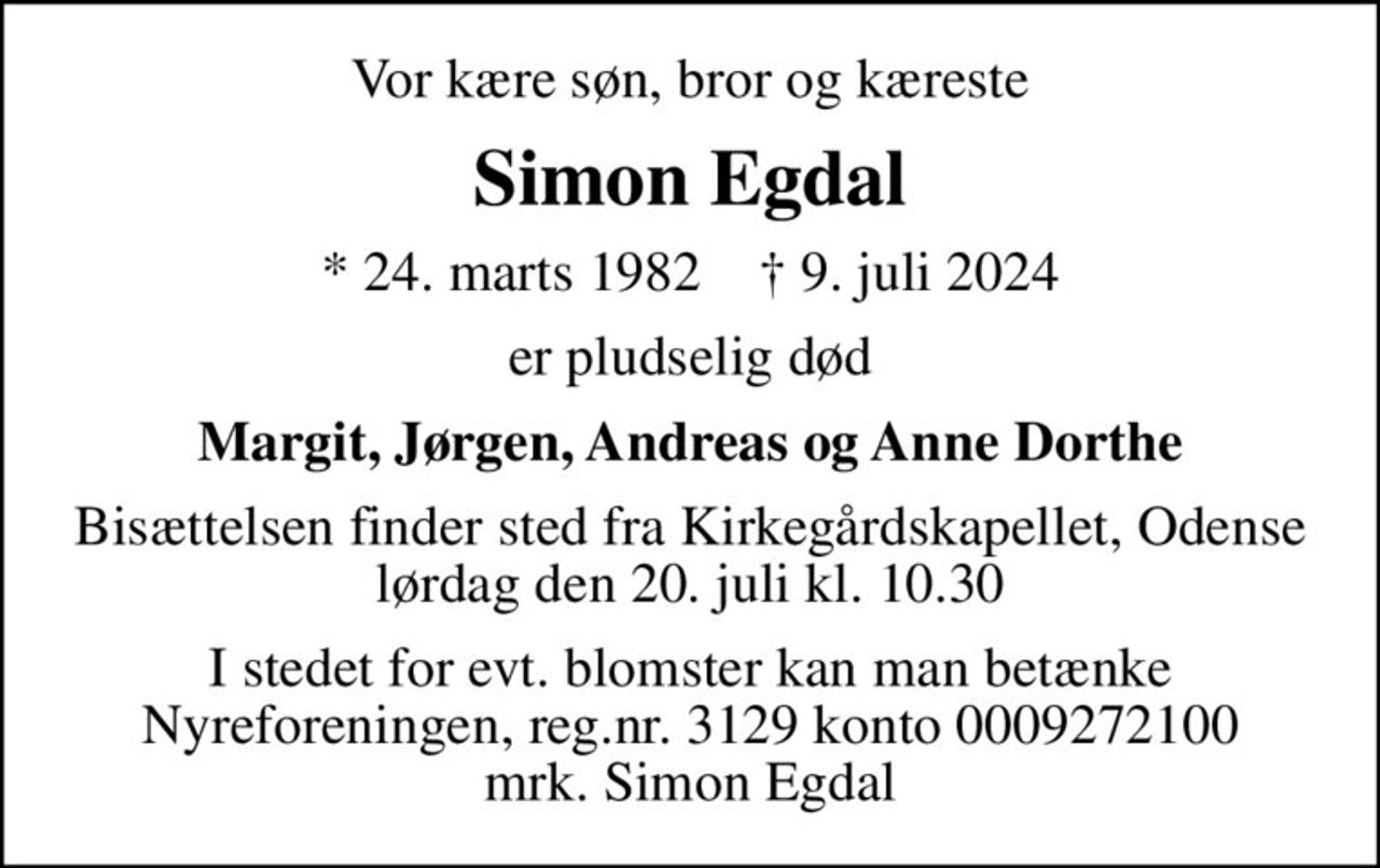 Vor kære søn, bror og kæreste
Simon Egdal
* 24. marts 1982    ✝ 9. juli 2024
er pludselig død
Margit, Jørgen, Andreas og Anne Dorthe
Bisættelsen finder sted fra Kirkegårdskapellet, Odense  lørdag den 20. juli kl. 10.30 
I stedet for evt. blomster kan man betænke
					Nyreforeningen reg.nr.3129konto0009272100mrk. Simon
					Egdal