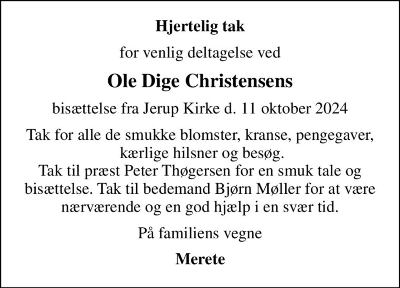 Hjertelig tak
for venlig deltagelse ved
Ole Dige Christensens
bisættelse fra Jerup Kirke d. 11 oktober 2024
Tak for alle de smukke blomster, kranse, pengegaver,  kærlige hilsner og besøg. Tak til præst Peter Thøgersen for en smuk tale og bisættelse. Tak til bedemand Bjørn Møller for at være nærværende og en god hjælp i en svær tid.
På familiens vegne
Merete