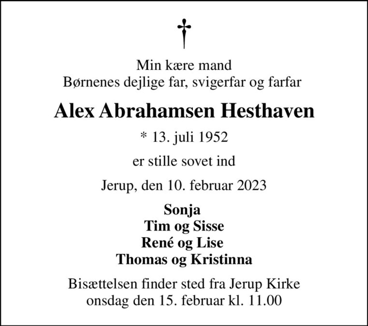 Min kære mand Børnenes dejlige far, svigerfar og farfar 
Alex Abrahamsen Hesthaven
* 13. juli 1952
er stille sovet ind
Jerup, den 10. februar 2023
Sonja  Tim og Sisse René og Lise  Thomas og Kristinna
Bisættelsen finder sted fra Jerup Kirke  onsdag den 15. februar kl. 11.00