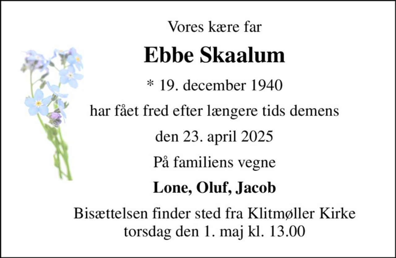 Vores kære far 
Ebbe Skaalum 
*​ 19. december 1940 
har fået fred efter længere tids demens 
den 23. april 2025 
På familiens vegne 
Lone, Oluf, Jacob 
Bisættelsen​ finder sted fra Klitmøller Kirke​ torsdag den 1. maj​ kl. 13.00