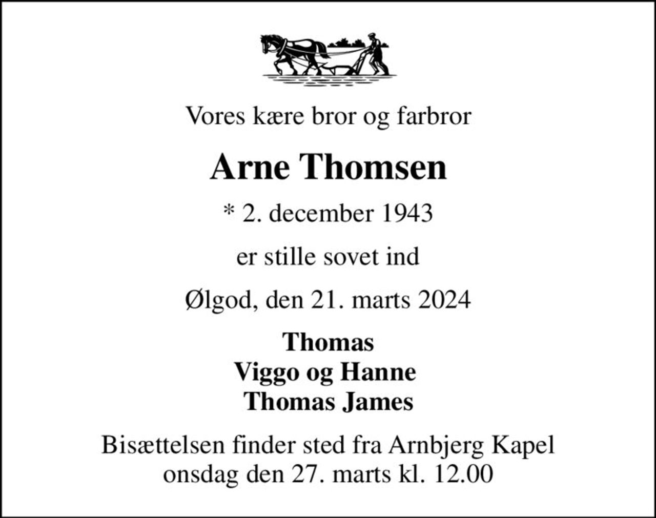 Vores kære bror og farbror
Arne Thomsen
* 2. december 1943
er stille sovet ind
Ølgod, den 21. marts 2024
Thomas Viggo og Hanne  Thomas James
Bisættelsen finder sted fra Arnbjerg Kapel  onsdag den 27. marts kl. 12.00