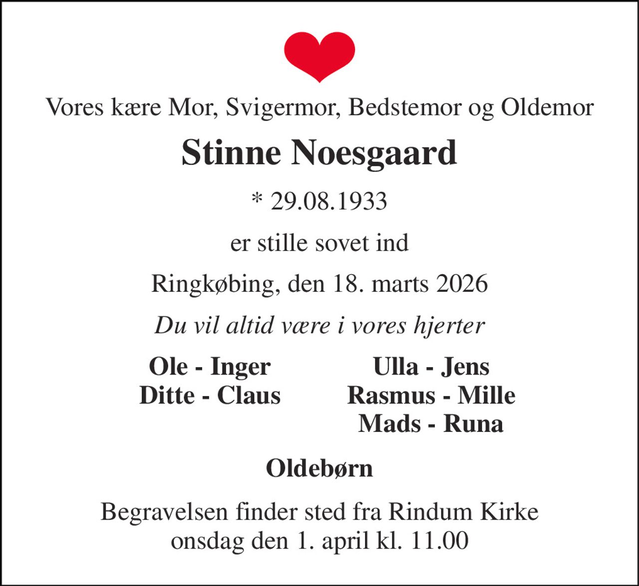 Vores kære Mor, Svigermor, Bedstemor og Oldemor 
Stinne Noesgaard 
*​ 29.08.1933 
er stille sovet ind 
Ringkøbing, den 18. marts 2026 
Du vil altid være i vores hjerter 
Ole - Inger Ditte - Claus 
Ulla - Jens Rasmus - Mille Mads - Runa 
Oldebørn 
Begravelsen finder sted fra Rindum Kirke onsdag den 1. april kl. 11.00