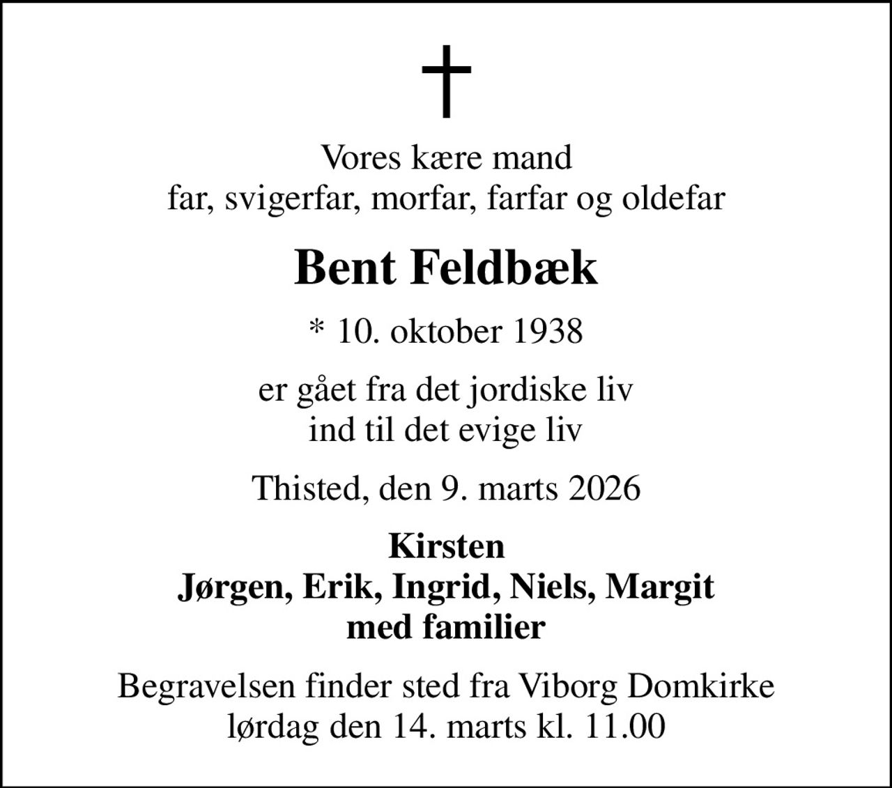 Vores kære mand far, svigerfar, morfar, farfar og oldefar
Bent Feldbæk
* 10. oktober 1938
er gået fra det jordiske liv ind til det evige liv
Thisted, den 9. marts 2026
Kirsten Jørgen, Erik, Ingrid, Niels, Margit med familier
Begravelsen finder sted fra Viborg Domkirke  lørdag den 14. marts kl. 11.00