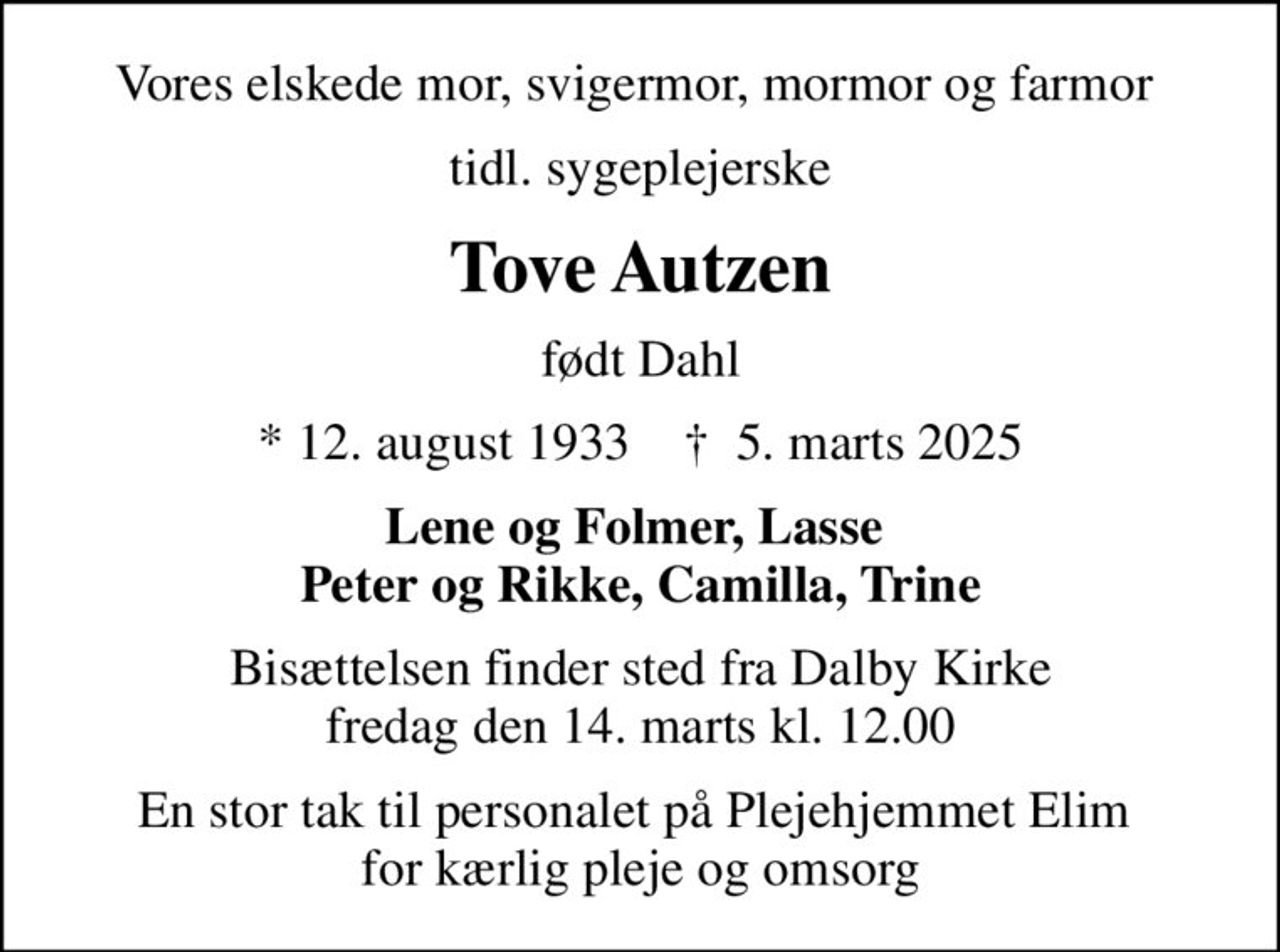 Vores elskede mor, svigermor, mormor og farmor 
tidl. sygeplejerske
Tove Autzen
født Dahl
* 12. august 1933    ✝ 5. marts 2025
Lene og Folmer, Lasse  Peter og Rikke, Camilla, Trine
Bisættelsen finder sted fra Dalby Kirke  fredag den 14. marts kl. 12.00 
En stor tak til personalet på Plejehjemmet Elim   for kærlig pleje og omsorg
