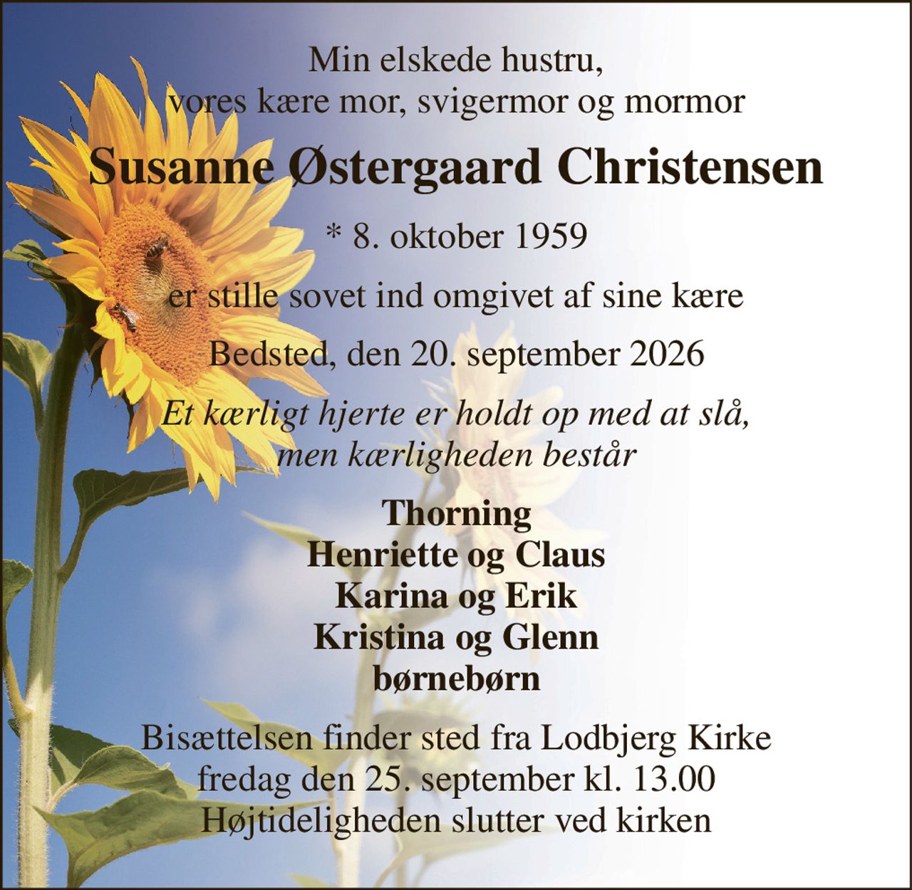 Min elskede hustru, vores kære mor, svigermor og mormor 
Susanne Østergaard Christensen 
* 8. oktober 1959 
er stille sovet ind omgivet af sine kære 
Bedsted, den 20. september 2026 
Et kærligt hjerte er holdt op med at slå, men kærligheden består 
Thorning Henriette og Claus Karina og Erik Kristina og Glenn børnebørn 
Bisættelsen finder sted fra Lodbjerg Kirke fredag den 25. september kl. 13.00 Højtideligheden slutter ved kirken