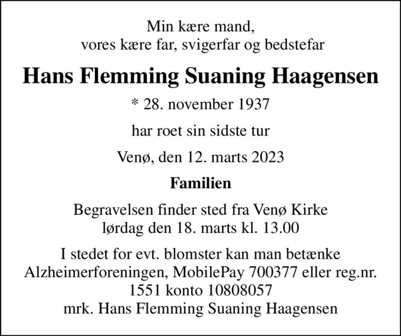 Min kære mand,  vores kære far, svigerfar og bedstefar
Hans Flemming Suaning Haagensen
* 28. november 1937
har roet sin sidste tur
Venø, den 12. marts 2023
Familien
Begravelsen finder sted fra Venø Kirke  lørdag den 18. marts kl. 13.00 
I stedet for evt. blomster kan man betænke
					Alzheimerforeningen reg.nr.1551konto10808057mrk. Hans
					Flemming Suaning Haagensen
