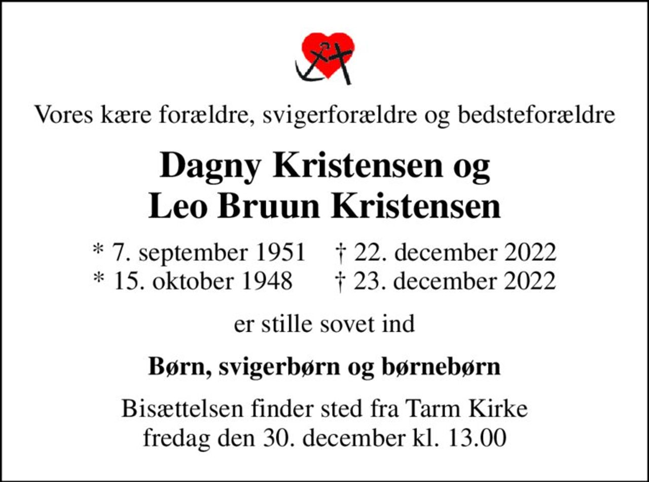 Vores kære forældre, svigerforældre og bedsteforældre
Dagny Kristensen og Leo Bruun Kristensen
* 7. september 1951     22. december 2022 * 15. oktober 1948       23. december 2022
er stille sovet ind
Børn, svigerbørn og børnebørn
Bisættelsen finder sted fra Tarm Kirke  fredag den 30. december kl. 13.00
