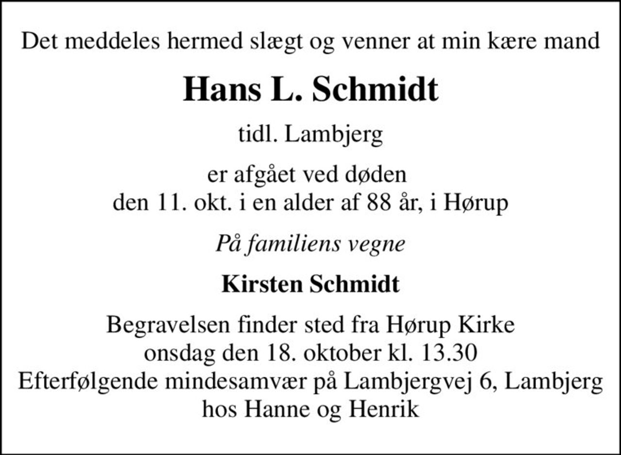 Det meddeles hermed slægt og venner at min kære mand
Hans L. Schmidt
tidl. Lambjerg
er afgået ved døden  den 11. okt. i en alder af 88 år, i Hørup
På familiens vegne
Kirsten Schmidt
Begravelsen finder sted fra Hørup Kirke  onsdag den 18. oktober kl. 13.30  Efterfølgende mindesamvær på Lambjergvej 6, Lambjerg hos Hanne og Henrik
