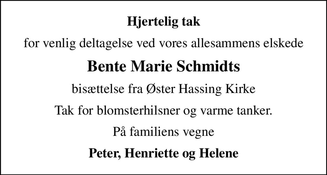 Hjertelig tak
for venlig deltagelse ved vores allesammens elskede
Bente Marie Schmidts
bisættelse fra Øster Hassing Kirke
Tak for blomsterhilsner og varme tanker.
På familiens vegne
Peter, Henriette og Helene