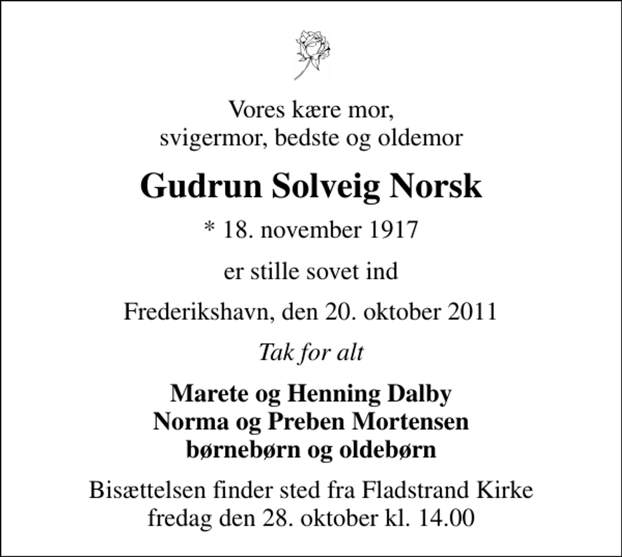 <p>Vores kære mor, svigermor, bedste og oldemor<br />Gudrun Solveig Norsk<br />* 18. november 1917<br />er stille sovet ind<br />Frederikshavn, den 20. oktober 2011<br />Tak for alt<br />Marete og Henning Dalby Norma og Preben Mortensen børnebørn og oldebørn<br />Bisættelsen finder sted fra Fladstrand Kirke fredag den 28. oktober kl. 14.00</p>