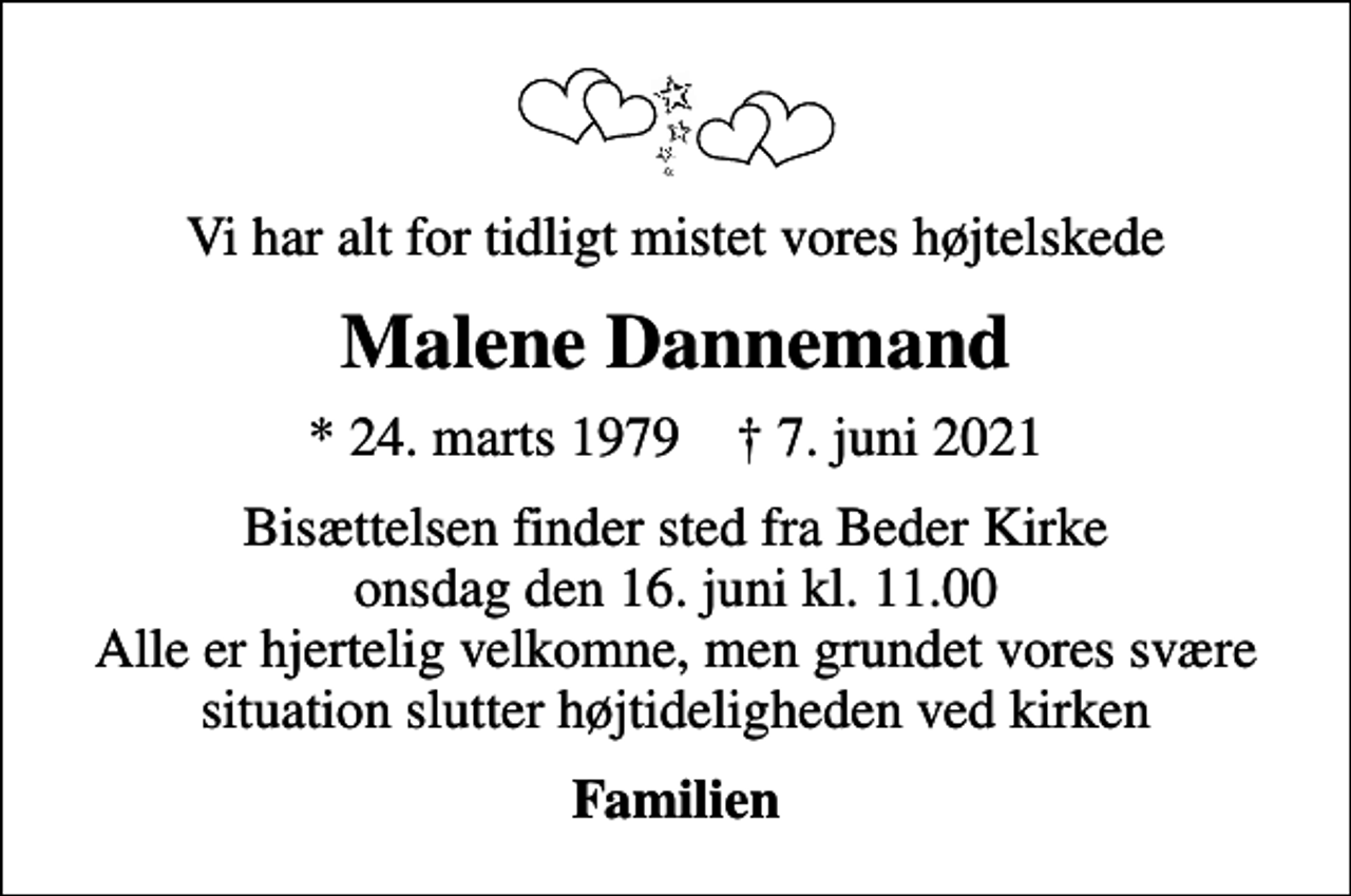 <p>Vi har alt for tidligt mistet vores højtelskede<br />Malene Dannemand<br />* 24. marts 1979 ✝ 7. juni 2021<br />Bisættelsen finder sted fra Beder Kirke onsdag den 16. juni kl. 11.00 Alle er hjertelig velkomne, men grundet vores svære situation slutter højtideligheden ved kirken<br />Familien</p>