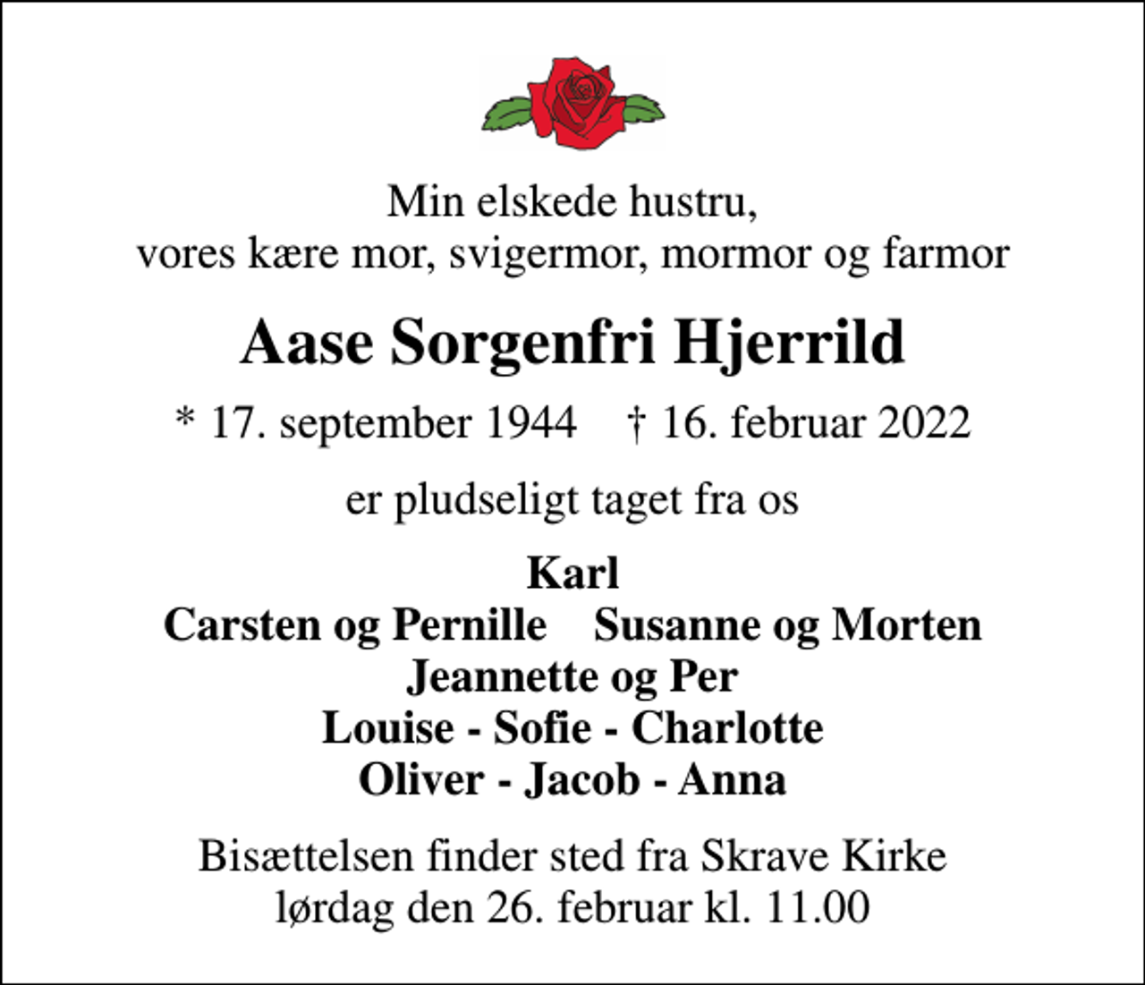 <p>Min elskede hustru, vores kære mor, svigermor, mormor og farmor<br />Aase Sorgenfri Hjerrild<br />* 17. september 1944 ✝ 16. februar 2022<br />er pludseligt taget fra os<br />Karl Carsten og Pernille Susanne og Morten Jeannette og Per Louise - Sofie - Charlotte Oliver - Jacob - Anna<br />Bisættelsen finder sted fra Skrave Kirke lørdag den 26. februar kl. 11.00</p>