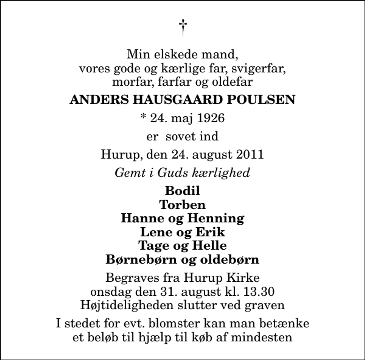 <p>Min elskede mand, vores gode og kærlige far, svigerfar, morfar, farfar og oldefar<br />Anders Hausgaard Poulsen<br />* 24. maj 1926<br />er sovet ind<br />Hurup, den 24. august 2011<br />Gemt i Guds kærlighed<br />Bodil Torben Hanne og Henning Lene og Erik Tage og Helle Børnebørn og oldebørn<br />Begraves fra Hurup Kirke onsdag den 31. august kl. 13.30 Højtideligheden slutter ved graven<br />I stedet for evt. blomster kan man betænke et beløb til hjælp til køb af mindesten</p>