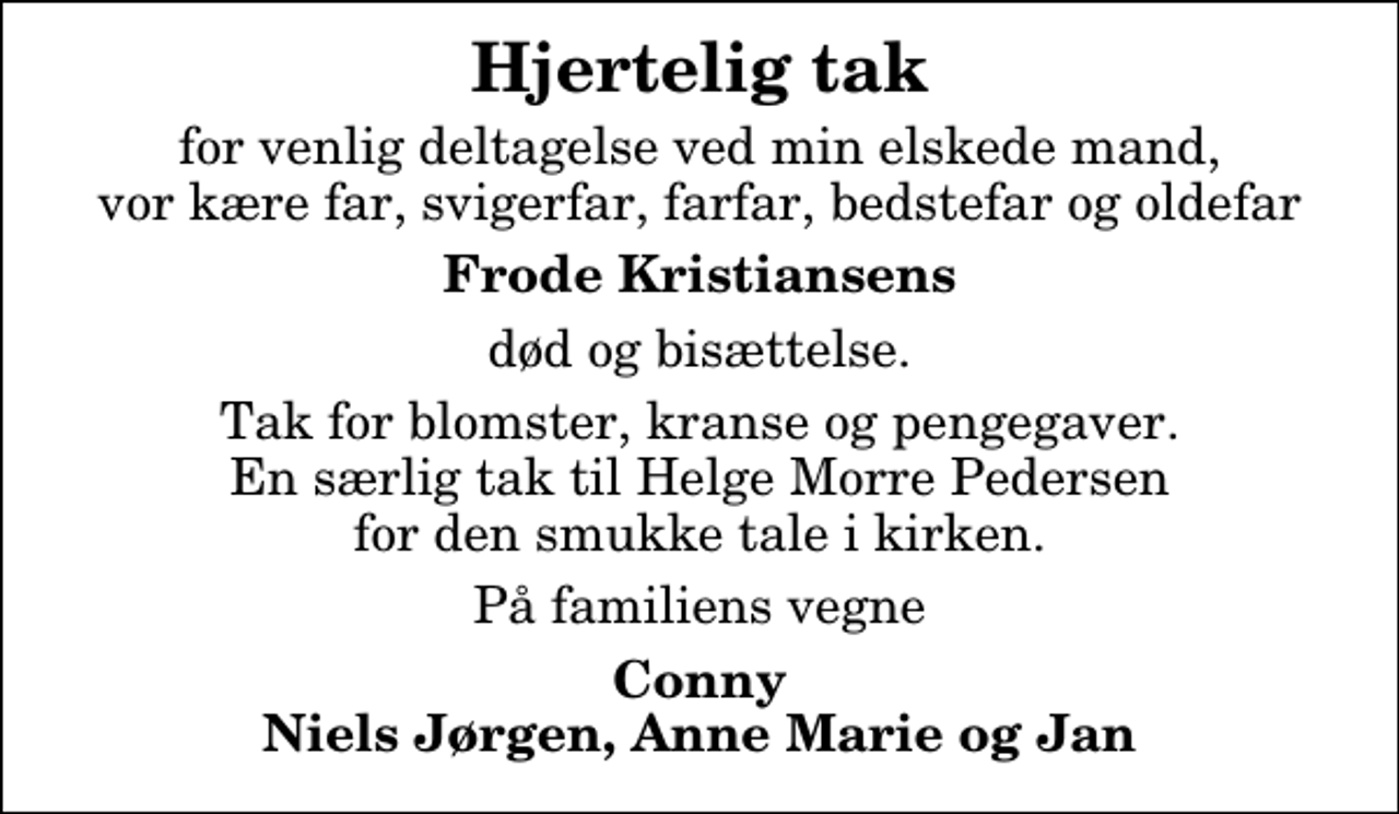 <p>Hjertelig tak<br />for venlig deltagelse ved min elskede mand, vor kære far, svigerfar, farfar, bedstefar og oldefar<br />Frode Kristiansens<br />død og bisættelse.<br />Tak for blomster, kranse og pengegaver. En særlig tak til Helge Morre Pedersen for den smukke tale i kirken.<br />På familiens vegne<br />Conny Niels Jørgen, Anne Marie og Jan</p>