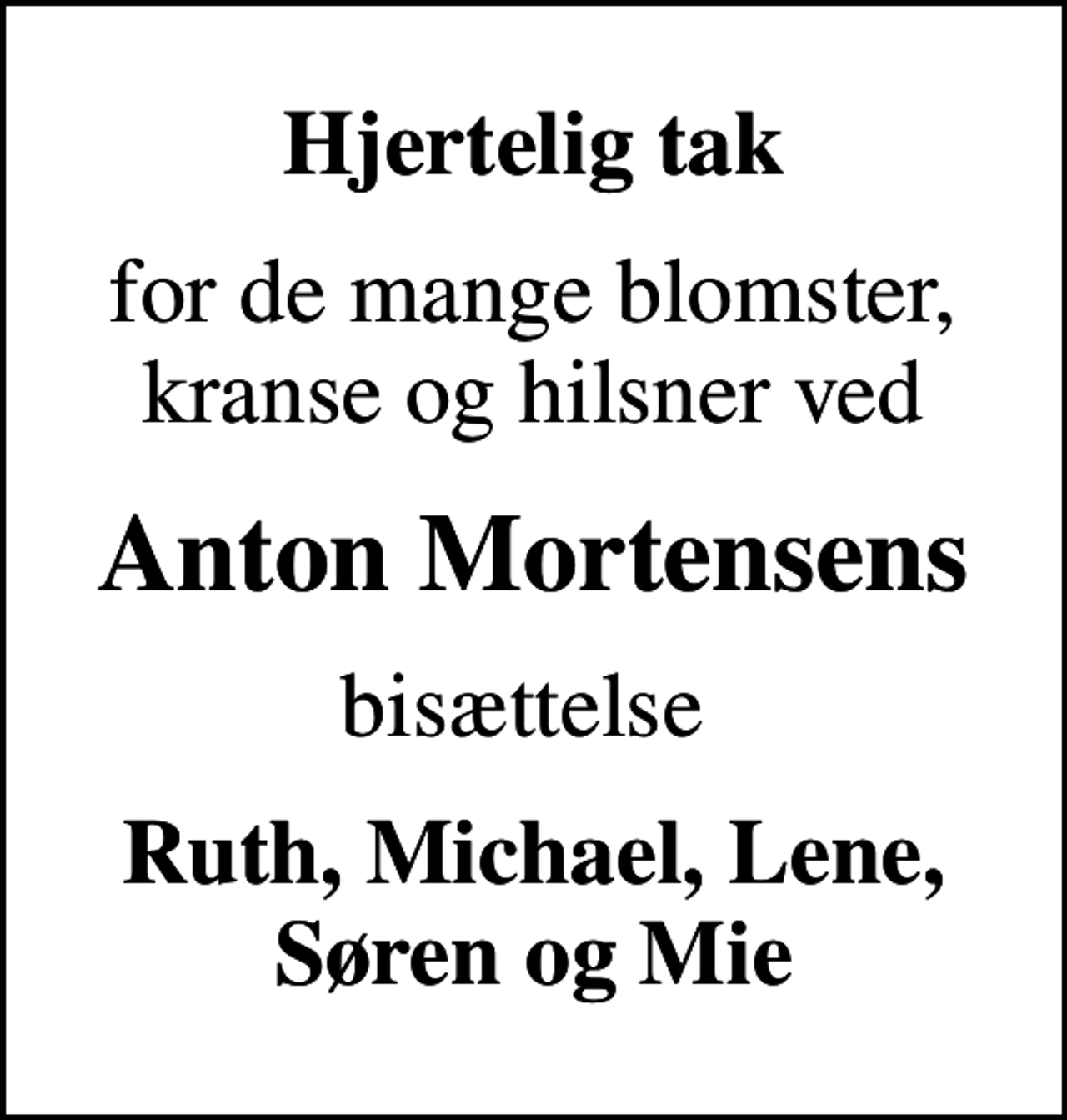 <p>Hjertelig tak<br />for de mange blomster, kranse og hilsner ved<br />Anton Mortensens<br />bisættelse<br />Ruth, Michael, Lene, Søren og Mie</p>