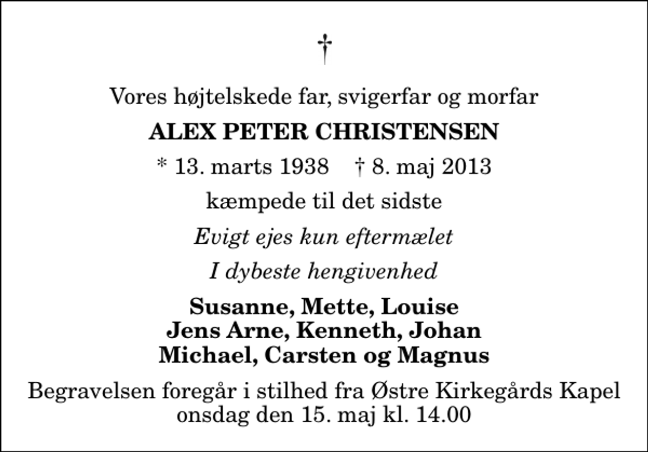 <p>Vores højtelskede far, svigerfar og morfar<br />Alex Peter Christensen<br />* 13. marts 1938 ✝ 8. maj 2013<br />kæmpede til det sidste<br />Evigt ejes kun eftermælet<br />I dybeste hengivenhed<br />Susanne, Mette, Louise Jens Arne, Kenneth, Johan Michael, Carsten og Magnus<br />Begravelsen foregår i stilhed fra Østre Kirkegårds Kapel onsdag den 15. maj kl. 14.00</p>