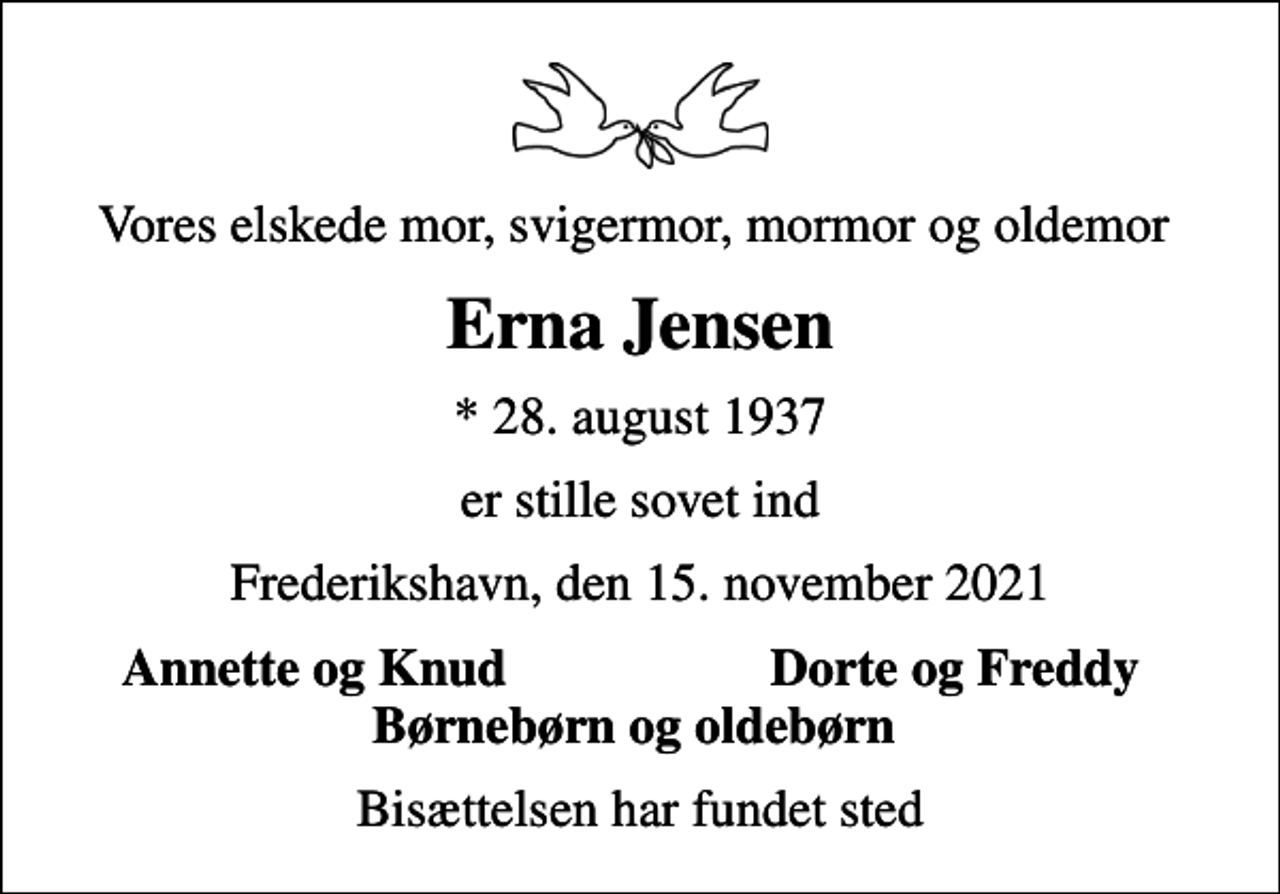 <p>Vores elskede mor, svigermor, mormor og oldemor<br />Erna Jensen<br />* 28. august 1937<br />er stille sovet ind<br />Frederikshavn, den 15. november 2021<br />Annette og Knud<br />Dorte og Freddy<br />Bisættelsen har fundet sted</p>