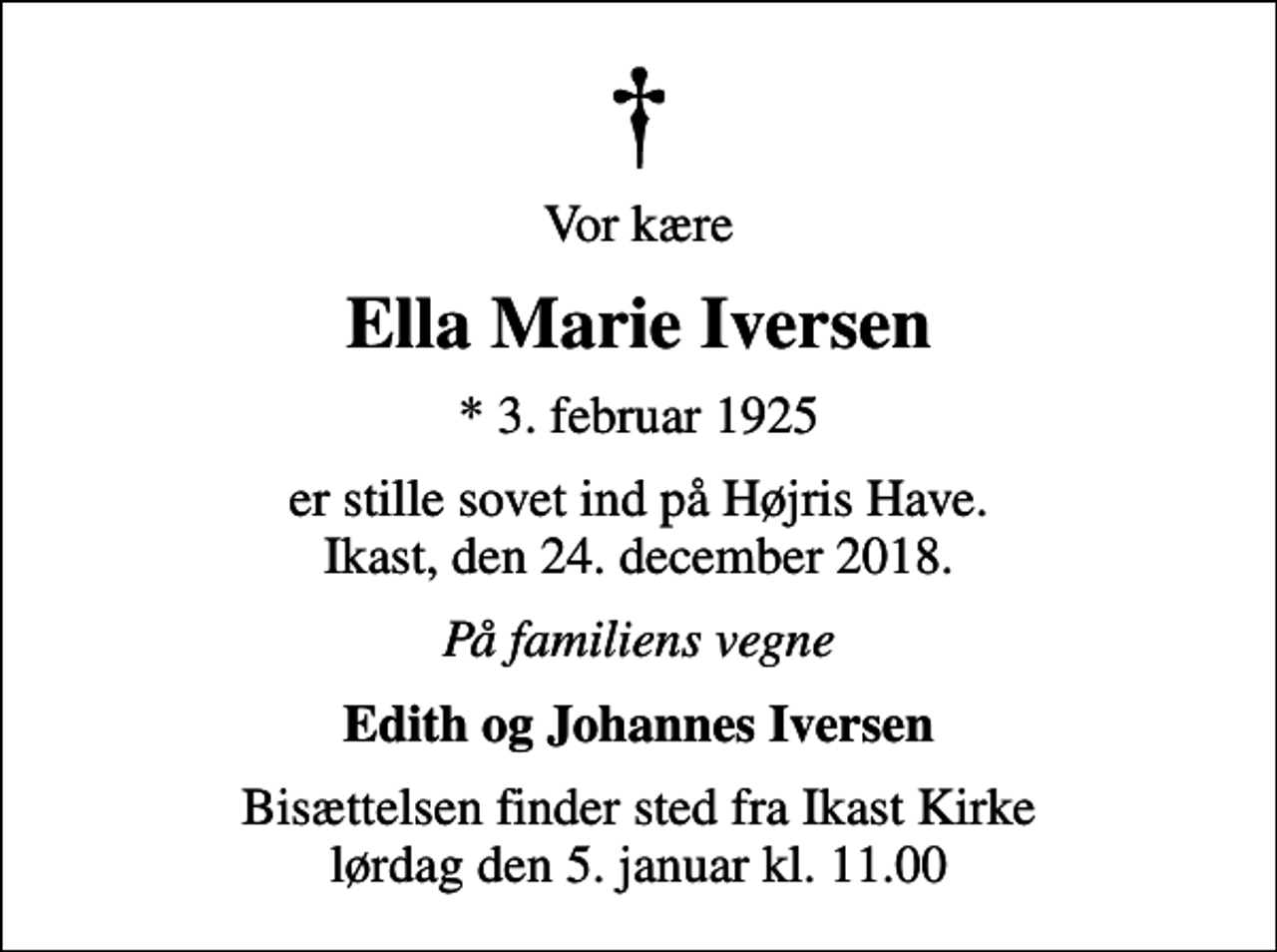 <p>Vor kære<br />Ella Marie Iversen<br />* 3. februar 1925<br />er stille sovet ind på Højris Have. Ikast, den 24. december 2018.<br />På familiens vegne<br />Edith og Johannes Iversen<br />Bisættelsen finder sted fra Ikast Kirke lørdag den 5. januar kl. 11.00</p>