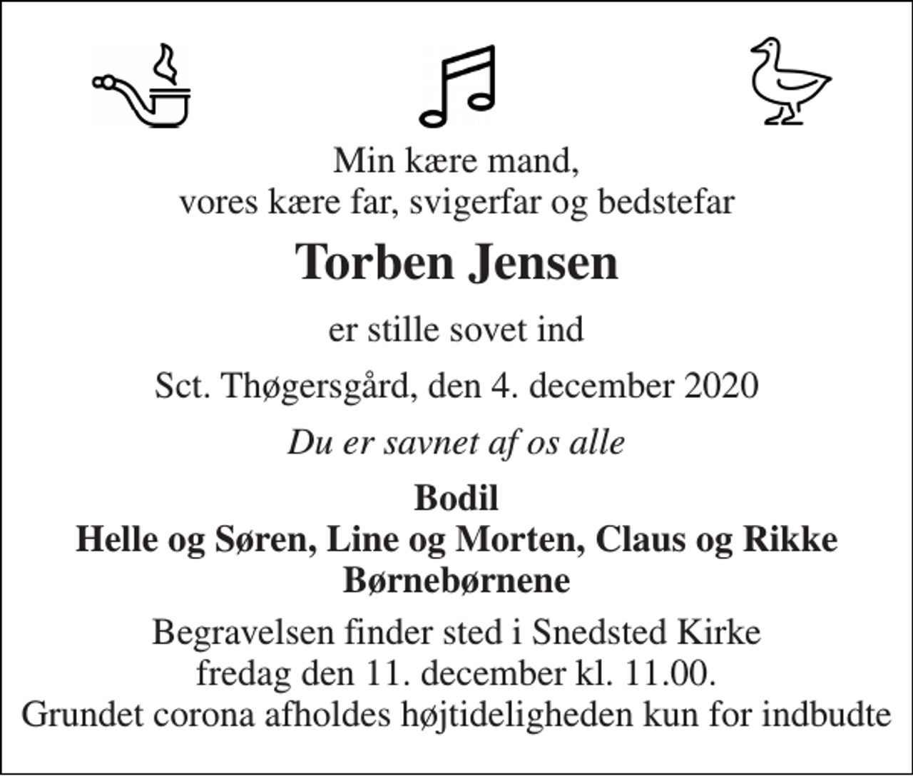 <p>Min kære mand, vores kære far, svigerfar og bedstefar<br />Torben Jensen<br />er stille sovet ind<br />Sct. Thøgersgård, den 4. december 2020<br />Du er savnet af os alle<br />Bodil Helle og Søren, Line og Morten, Claus og Rikke Børnebørnene<br />Begravelsen finder sted i Snedsted Kirke fredag den 11. december kl. 11.00. Grundet corona afholdes højtideligheden kun for indbudte</p>