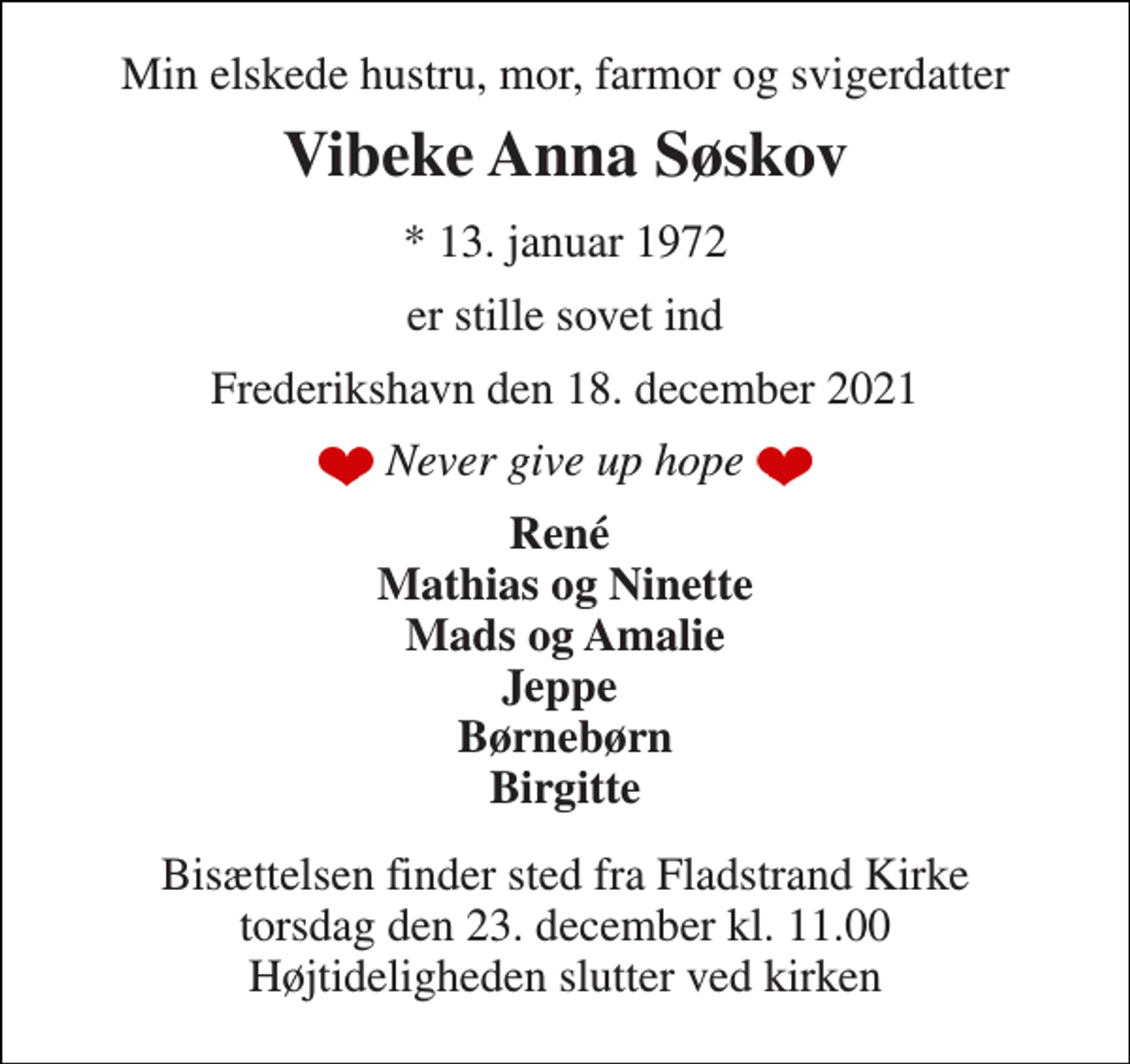 <p>Min elskede hustru, mor, farmor og svigerdatter<br />Vibeke Anna Søskov<br />*​ 13. januar 1972<br />er stille sovet ind<br />Frederikshavn den 18. december 2021<br />Never give up hope<br />René Mathias og Ninette Mads og Amalie Jeppe Børnebørn Birgitte<br />Bisættelsen​ finder sted fra Fladstrand Kirke​ torsdag den 23. december​ kl. 11.00 Højtideligheden slutter ved kirken</p>